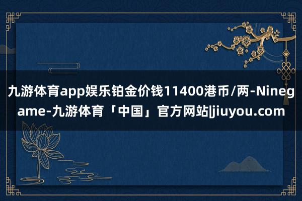 九游体育app娱乐铂金价钱11400港币/两-Ninegame-九游体育「中国」官方网站|jiuyou.com