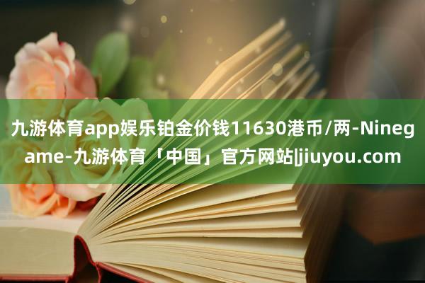 九游体育app娱乐铂金价钱11630港币/两-Ninegame-九游体育「中国」官方网站|jiuyou.com