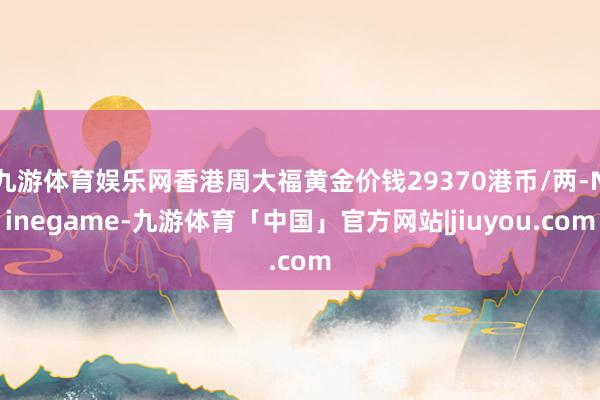 九游体育娱乐网香港周大福黄金价钱29370港币/两-Ninegame-九游体育「中国」官方网站|jiuyou.com