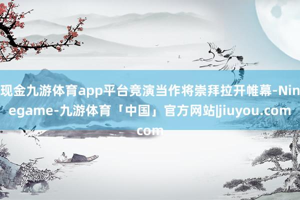 现金九游体育app平台竞演当作将崇拜拉开帷幕-Ninegame-九游体育「中国」官方网站|jiuyou.com