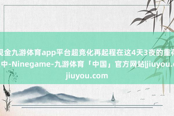 现金九游体育app平台超竞化再起程在这4天3夜的重荷确立中-Ninegame-九游体育「中国」官方网站|jiuyou.com