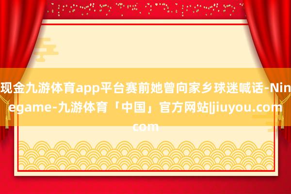 现金九游体育app平台赛前她曾向家乡球迷喊话-Ninegame-九游体育「中国」官方网站|jiuyou.com