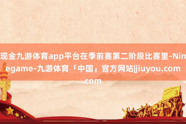 现金九游体育app平台在季前赛第二阶段比赛里-Ninegame-九游体育「中国」官方网站|jiuyou.com