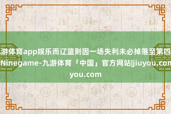 九游体育app娱乐而辽篮则因一场失利未必掉落至第四名-Ninegame-九游体育「中国」官方网站|jiuyou.com