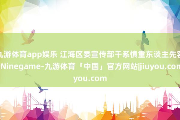 九游体育app娱乐 江海区委宣传部干系慎重东谈主先容-Ninegame-九游体育「中国」官方网站|jiuyou.com