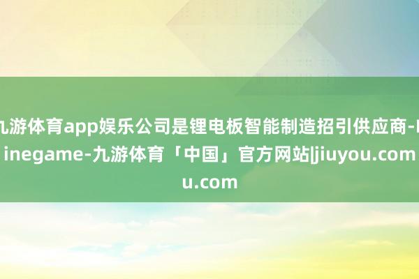 九游体育app娱乐公司是锂电板智能制造招引供应商-Ninegame-九游体育「中国」官方网站|jiuyou.com