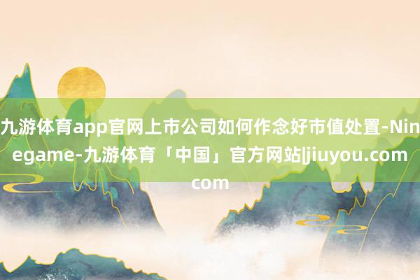 九游体育app官网上市公司如何作念好市值处置-Ninegame-九游体育「中国」官方网站|jiuyou.com