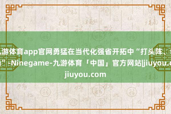 九游体育app官网勇猛在当代化强省开拓中“打头阵、领时尚”-Ninegame-九游体育「中国」官方网站|jiuyou.com