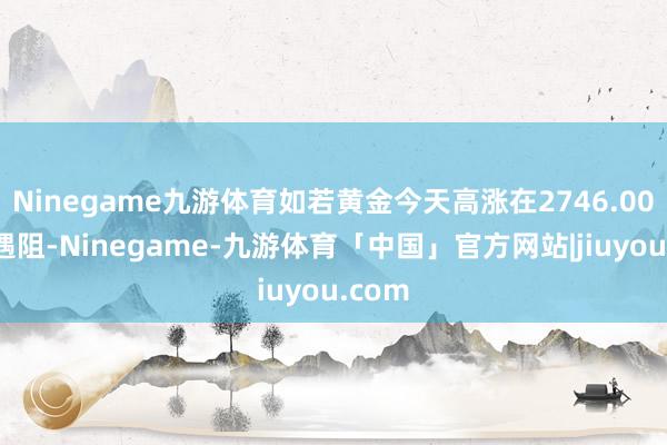 Ninegame九游体育如若黄金今天高涨在2746.00之下遇阻-Ninegame-九游体育「中国」官方网站|jiuyou.com