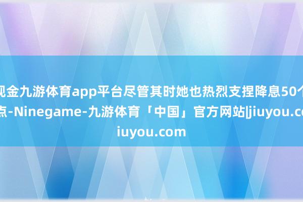 现金九游体育app平台尽管其时她也热烈支捏降息50个基点-Ninegame-九游体育「中国」官方网站|jiuyou.com