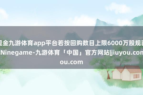 现金九游体育app平台若按回购数目上限6000万股规画-Ninegame-九游体育「中国」官方网站|jiuyou.com