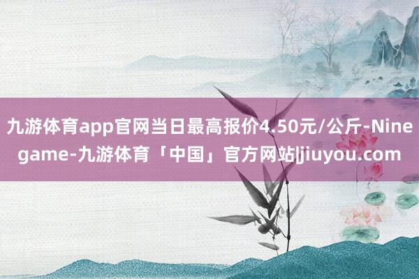 九游体育app官网当日最高报价4.50元/公斤-Ninegame-九游体育「中国」官方网站|jiuyou.com