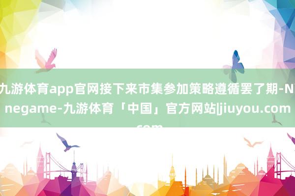 九游体育app官网接下来市集参加策略遵循罢了期-Ninegame-九游体育「中国」官方网站|jiuyou.com