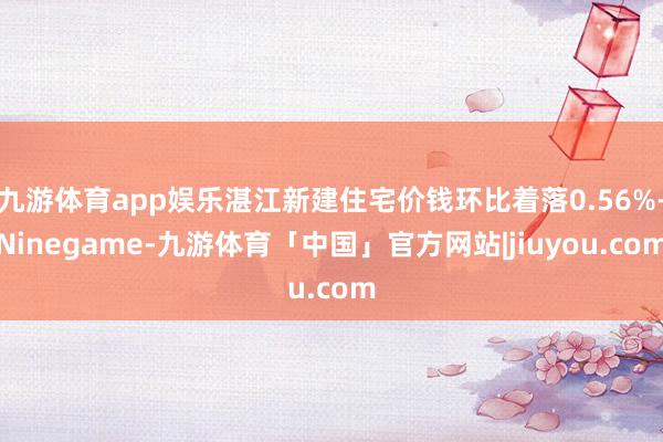 九游体育app娱乐湛江新建住宅价钱环比着落0.56%-Ninegame-九游体育「中国」官方网站|jiuyou.com