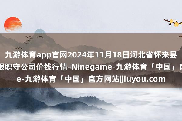 九游体育app官网2024年11月18日河北省怀来县京西果菜批发商场有限职守公司价钱行情-Ninegame-九游体育「中国」官方网站|jiuyou.com