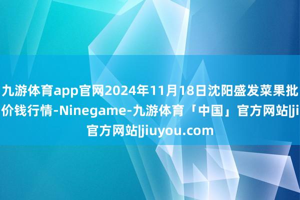 九游体育app官网2024年11月18日沈阳盛发菜果批发有限公司价钱行情-Ninegame-九游体育「中国」官方网站|jiuyou.com