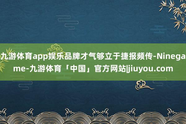 九游体育app娱乐品牌才气够立于捷报频传-Ninegame-九游体育「中国」官方网站|jiuyou.com