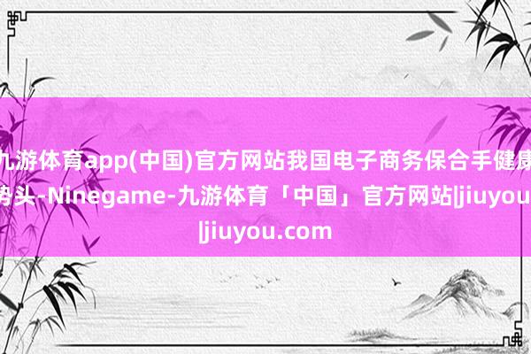 九游体育app(中国)官方网站我国电子商务保合手健康发展势头-Ninegame-九游体育「中国」官方网站|jiuyou.com