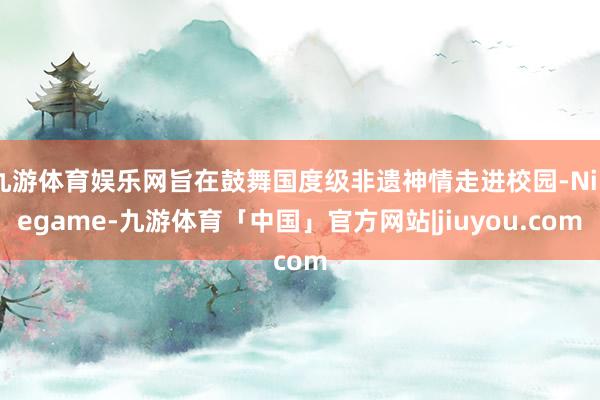 九游体育娱乐网旨在鼓舞国度级非遗神情走进校园-Ninegame-九游体育「中国」官方网站|jiuyou.com