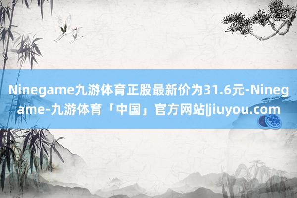 Ninegame九游体育正股最新价为31.6元-Ninegame-九游体育「中国」官方网站|jiuyou.com