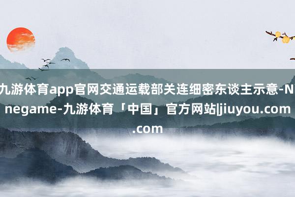 九游体育app官网交通运载部关连细密东谈主示意-Ninegame-九游体育「中国」官方网站|jiuyou.com