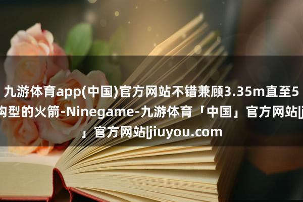 九游体育app(中国)官方网站不错兼顾3.35m直至5m直径多种构型的火箭-Ninegame-九游体育「中国」官方网站|jiuyou.com