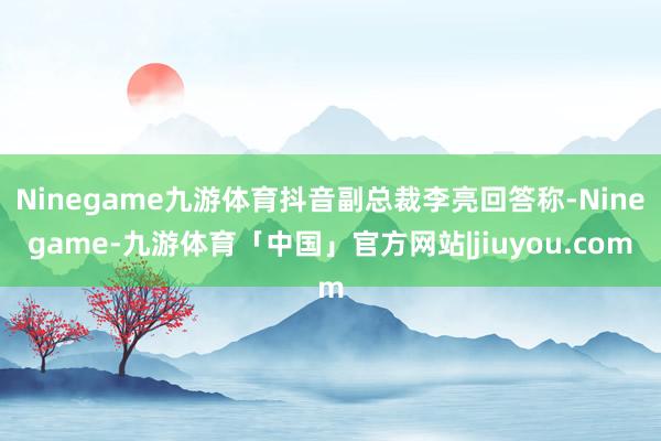 Ninegame九游体育抖音副总裁李亮回答称-Ninegame-九游体育「中国」官方网站|jiuyou.com