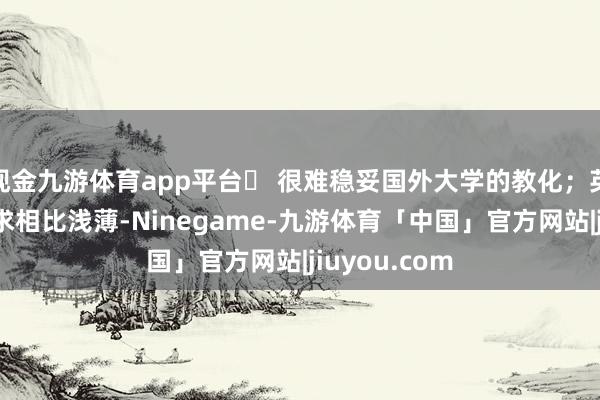 现金九游体育app平台❎ 很难稳妥国外大学的教化；英国大学的肯求相比浅薄-Ninegame-九游体育「中国」官方网站|jiuyou.com