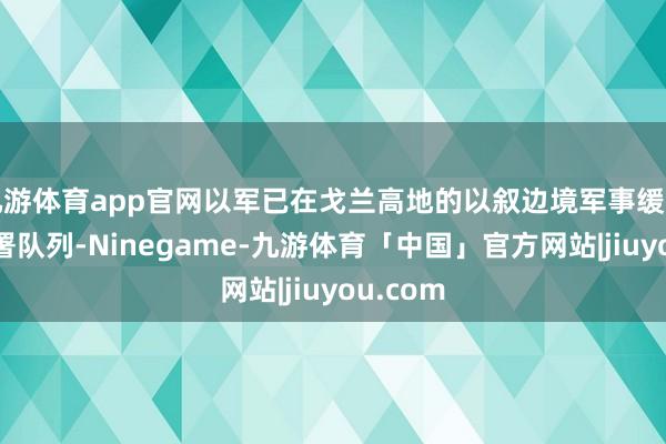 九游体育app官网以军已在戈兰高地的以叙边境军事缓冲区里面署队列-Ninegame-九游体育「中国」官方网站|jiuyou.com