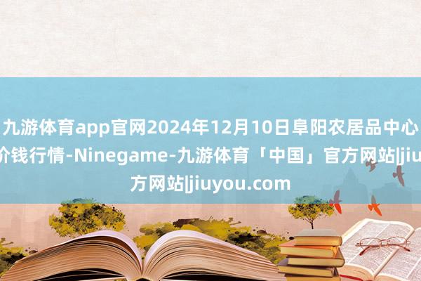 九游体育app官网2024年12月10日阜阳农居品中心批发阛阓价钱行情-Ninegame-九游体育「中国」官方网站|jiuyou.com