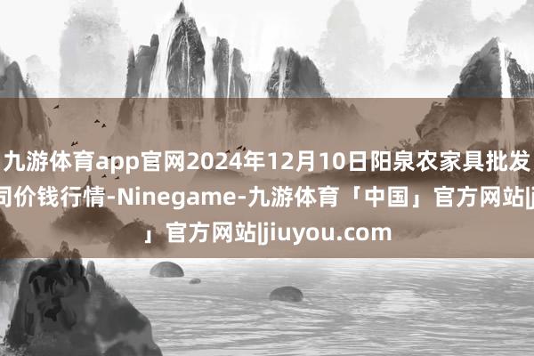 九游体育app官网2024年12月10日阳泉农家具批发市集有限公司价钱行情-Ninegame-九游体育「中国」官方网站|jiuyou.com