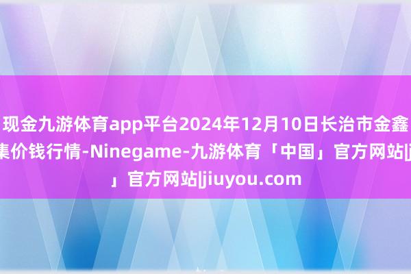 现金九游体育app平台2024年12月10日长治市金鑫瓜果批发市集价钱行情-Ninegame-九游体育「中国」官方网站|jiuyou.com