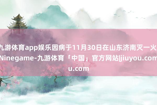 九游体育app娱乐因病于11月30日在山东济南灭一火-Ninegame-九游体育「中国」官方网站|jiuyou.com