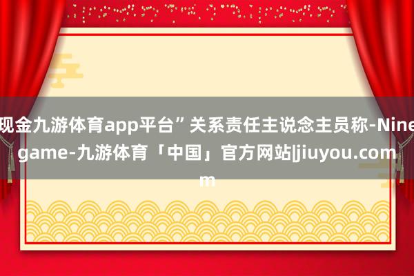 现金九游体育app平台”关系责任主说念主员称-Ninegame-九游体育「中国」官方网站|jiuyou.com