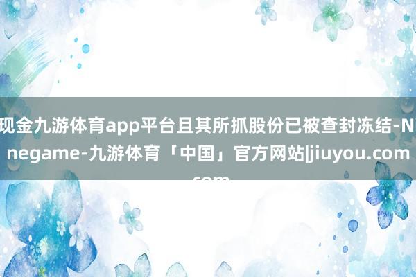 现金九游体育app平台且其所抓股份已被查封冻结-Ninegame-九游体育「中国」官方网站|jiuyou.com