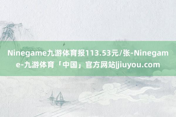 Ninegame九游体育报113.53元/张-Ninegame-九游体育「中国」官方网站|jiuyou.com