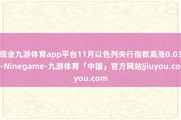 现金九游体育app平台11月以色列央行指数高涨0.03%-Ninegame-九游体育「中国」官方网站|jiuyou.com