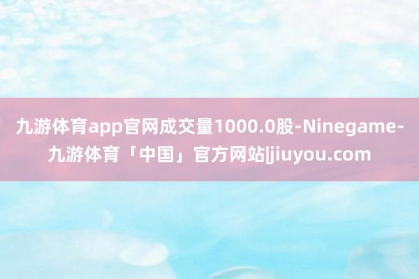 九游体育app官网成交量1000.0股-Ninegame-九游体育「中国」官方网站|jiuyou.com