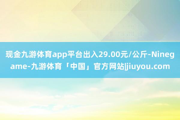 现金九游体育app平台出入29.00元/公斤-Ninegame-九游体育「中国」官方网站|jiuyou.com