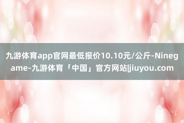 九游体育app官网最低报价10.10元/公斤-Ninegame-九游体育「中国」官方网站|jiuyou.com