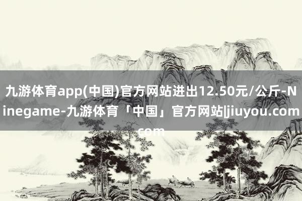 九游体育app(中国)官方网站进出12.50元/公斤-Ninegame-九游体育「中国」官方网站|jiuyou.com