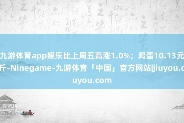 九游体育app娱乐比上周五高涨1.0%；鸡蛋10.13元/公斤-Ninegame-九游体育「中国」官方网站|jiuyou.com