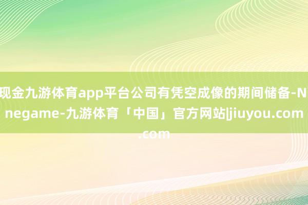 现金九游体育app平台公司有凭空成像的期间储备-Ninegame-九游体育「中国」官方网站|jiuyou.com