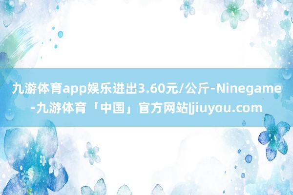 九游体育app娱乐进出3.60元/公斤-Ninegame-九游体育「中国」官方网站|jiuyou.com