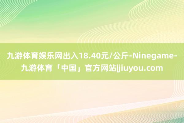 九游体育娱乐网出入18.40元/公斤-Ninegame-九游体育「中国」官方网站|jiuyou.com