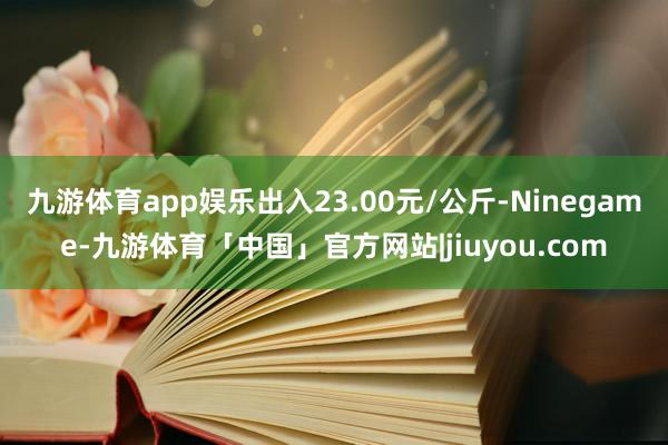 九游体育app娱乐出入23.00元/公斤-Ninegame-九游体育「中国」官方网站|jiuyou.com