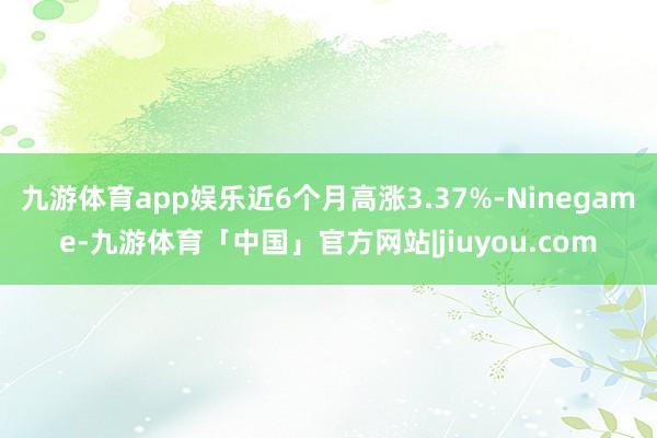 九游体育app娱乐近6个月高涨3.37%-Ninegame-九游体育「中国」官方网站|jiuyou.com