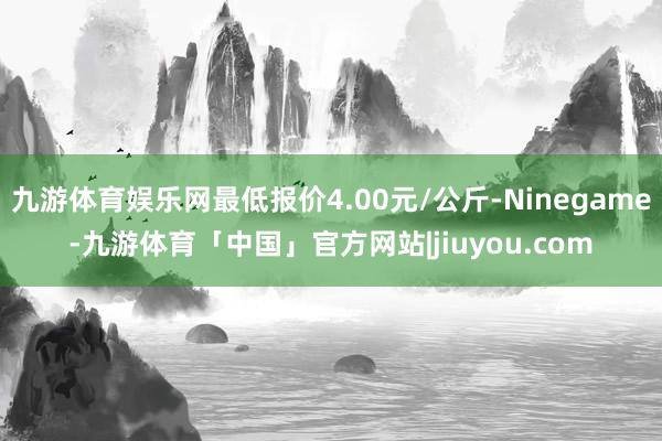 九游体育娱乐网最低报价4.00元/公斤-Ninegame-九游体育「中国」官方网站|jiuyou.com