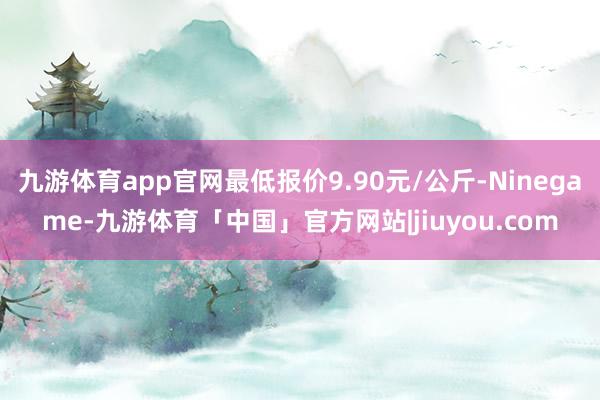 九游体育app官网最低报价9.90元/公斤-Ninegame-九游体育「中国」官方网站|jiuyou.com