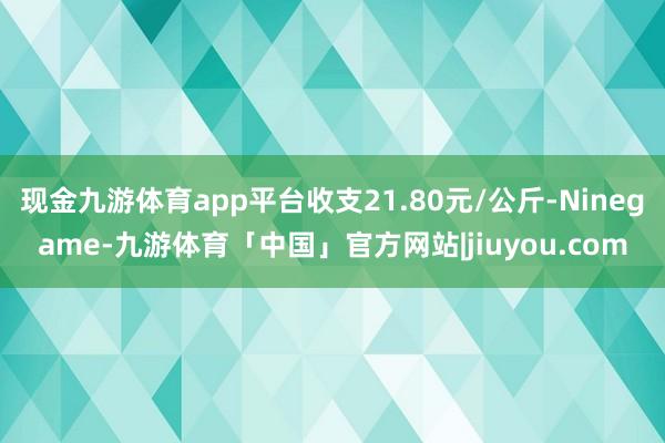 现金九游体育app平台收支21.80元/公斤-Ninegame-九游体育「中国」官方网站|jiuyou.com